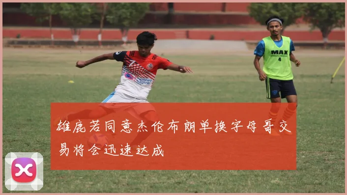 雄鹿若同意杰伦布朗单换字母哥交易将会迅速达成