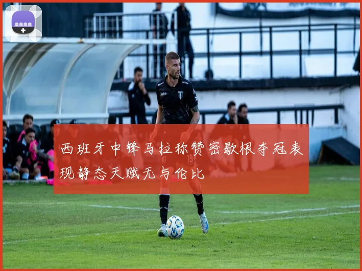 西班牙中锋马拉称赞密歇根夺冠表现静态天赋无与伦比