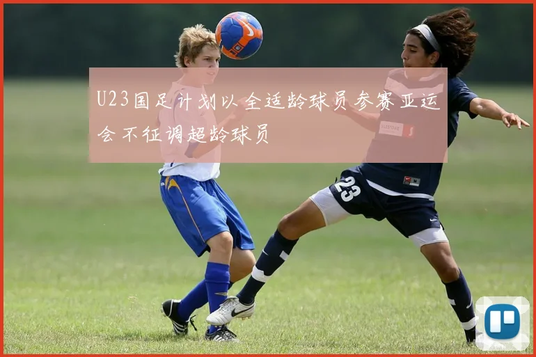U23国足计划以全适龄球员参赛亚运会不征调超龄球员