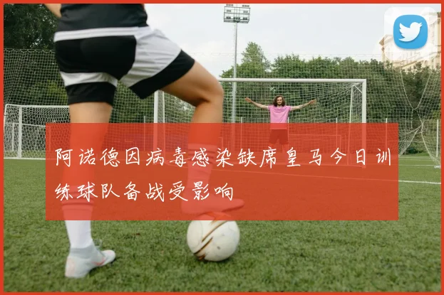 阿诺德因病毒感染缺席皇马今日训练球队备战受影响
