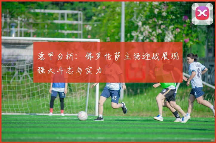 意甲分析：佛罗伦萨主场迎战展现强大斗志与实力