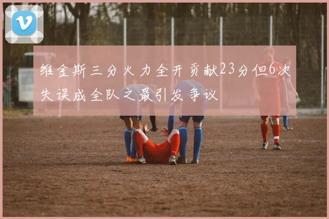 维金斯三分火力全开贡献23分但6次失误成全队之最引发争议