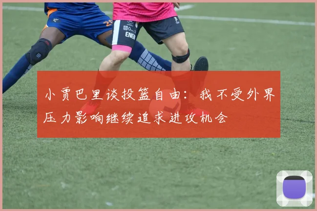 小贾巴里谈投篮自由：我不受外界压力影响继续追求进攻机会