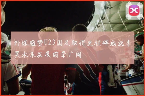 外媒盛赞U23国足取得里程碑成就李昊未来发展前景广阔