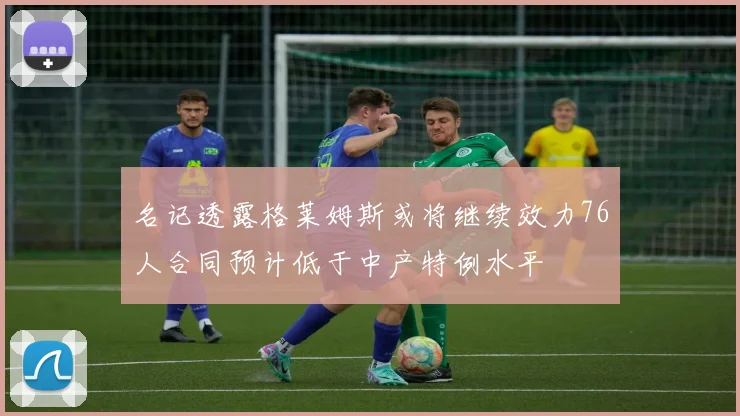 名记透露格莱姆斯或将继续效力76人合同预计低于中产特例水平