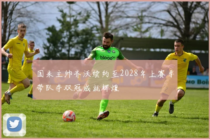 国米主帅齐沃续约至2028年上赛季带队夺双冠成就辉煌