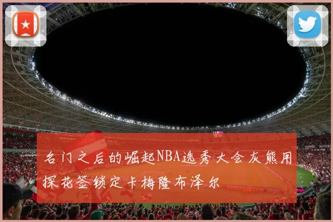 名门之后的崛起NBA选秀大会灰熊用探花签锁定卡梅隆布泽尔