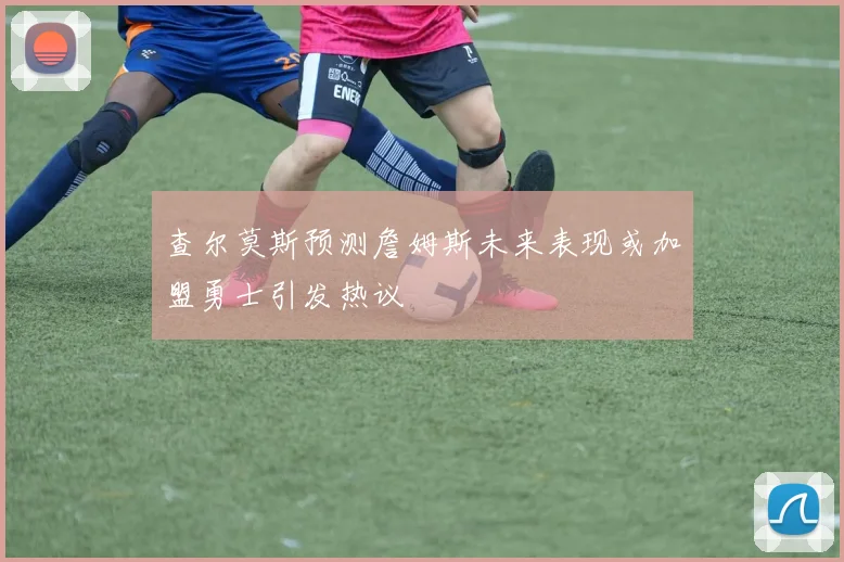 查尔莫斯预测詹姆斯未来表现或加盟勇士引发热议