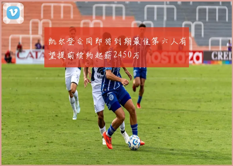 凯尔登合同即将到期最佳第六人有望提前续约起薪2450万