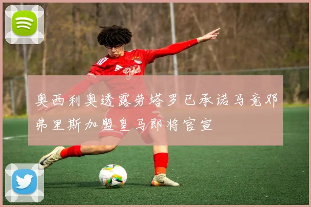 奥西利奥透露劳塔罗已承诺马竞邓弗里斯加盟皇马即将官宣