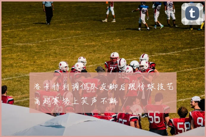 洛卡特利调侃队友脚后跟传球技艺高超赛场上笑声不断
