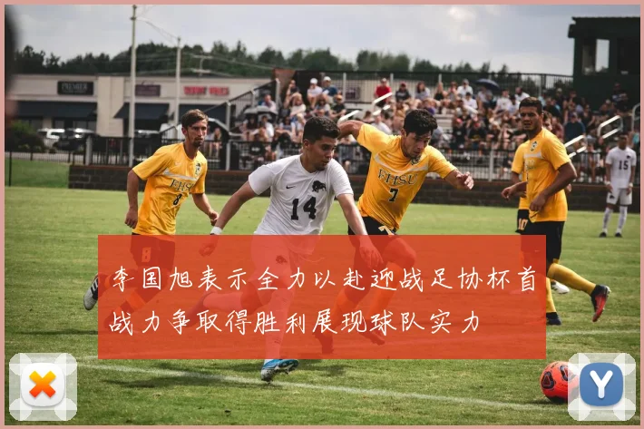 李国旭表示全力以赴迎战足协杯首战力争取得胜利展现球队实力