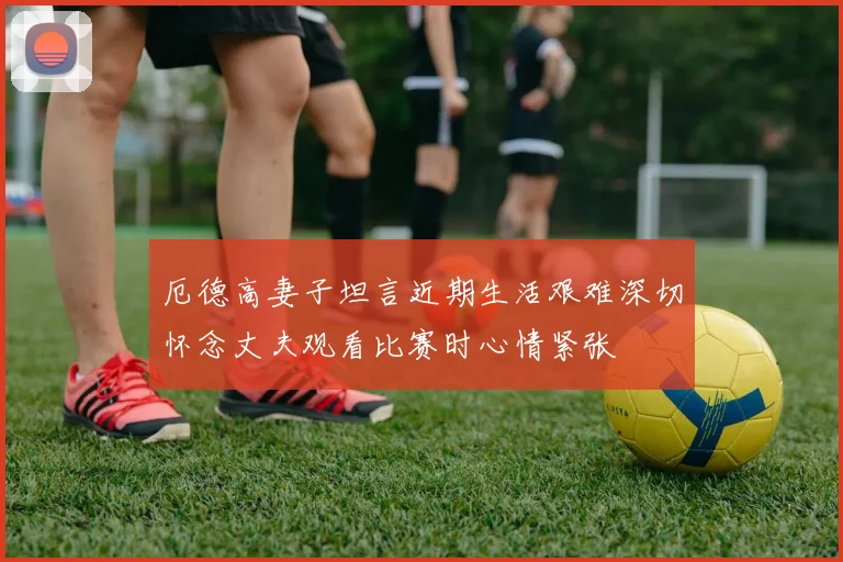 厄德高妻子坦言近期生活艰难深切怀念丈夫观看比赛时心情紧张