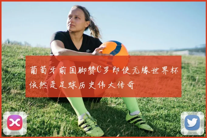 葡萄牙前国脚赞C罗即使无缘世界杯依然是足球历史伟大传奇