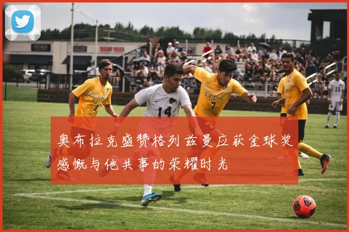 奥布拉克盛赞格列兹曼应获金球奖感慨与他共事的荣耀时光