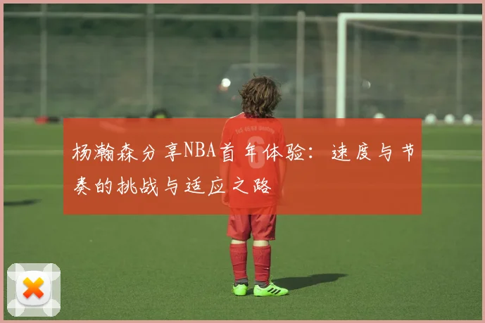 杨瀚森分享NBA首年体验：速度与节奏的挑战与适应之路