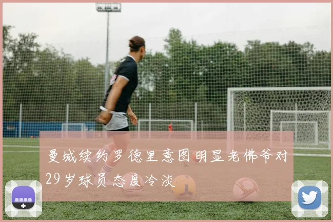 曼城续约罗德里意图明显老佛爷对29岁球员态度冷淡