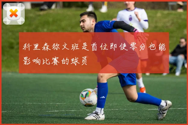 科里森称文班是首位即使零分也能影响比赛的球员