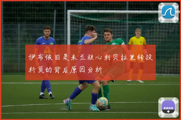 伊布依旧是米兰核心利贝拉里转投科莫的背后原因分析