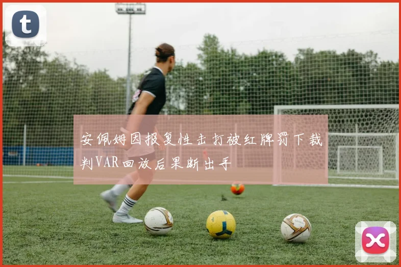 安佩姆因报复性击打被红牌罚下裁判VAR回放后果断出手