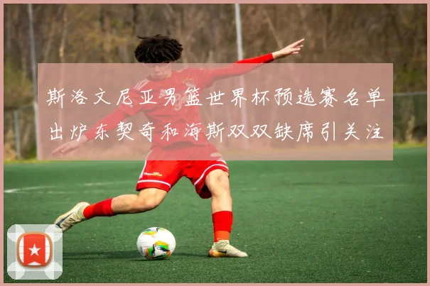 斯洛文尼亚男篮世界杯预选赛名单出炉东契奇和海斯双双缺席引关注