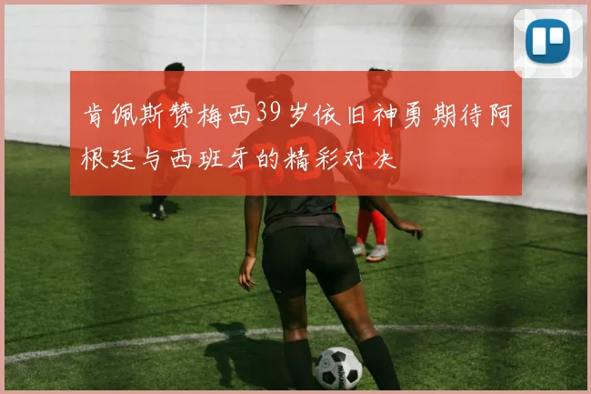 肯佩斯赞梅西39岁依旧神勇期待阿根廷与西班牙的精彩对决