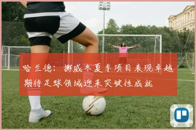 哈兰德：挪威冬夏季项目表现卓越期待足球领域迎来突破性成就