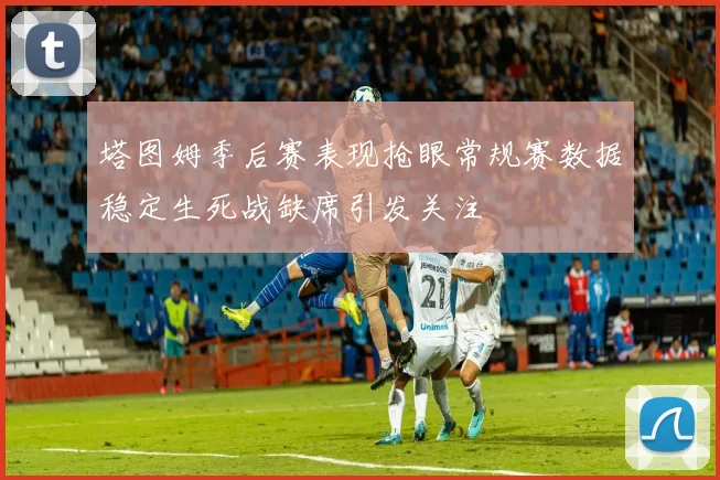 塔图姆季后赛表现抢眼常规赛数据稳定生死战缺席引发关注