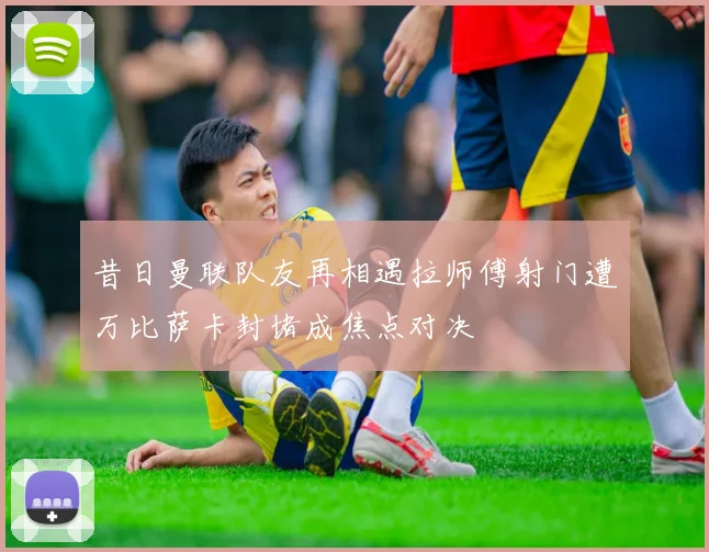 昔日曼联队友再相遇拉师傅射门遭万比萨卡封堵成焦点对决