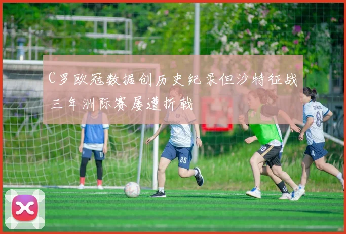 C罗欧冠数据创历史纪录但沙特征战三年洲际赛屡遭折戟